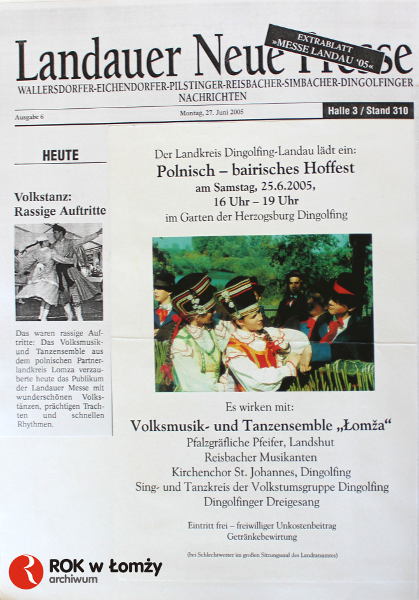 23-30.06.2005 
Zespół Pieśni i Tańca „Łomża” w dniach 23 - 30 czerwca przebywał wraz z oficjalną delegacją Powiatu Łomżyńskiego w Bawarii na zaproszenie starosty powiatu Dingolfing-Landau. Okazją do tego wyjątkowego spotkania był udział w obchodach 530-lecia zaślubin Księżniczki Jadwigi córki Króla Kazimierza Jagielończyka z Księciem Dolnobawarskim Jerzym Bogatym.